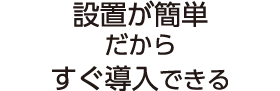 設置が簡単だからすぐ導入できる